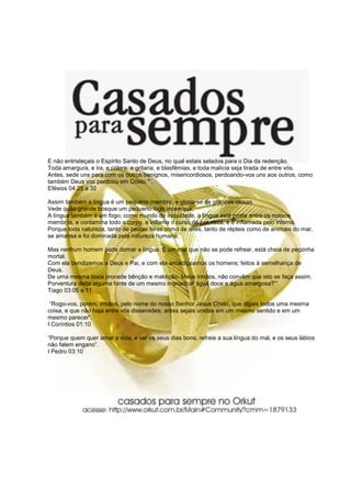 E não entristeçais o Espírito Santo de Deus, no qual estais selados para o Dia da redenção.
Toda amargura, e ira, e cólera, e gritaria, e blasfêmias, e toda malícia seja tirada de entre vós.
Antes, sede uns para com os outros benignos, misericordiosos, perdoando-vos uns aos outros, como
também Deus vos perdoou em Cristo.”“.
Efésios 04:25 a 32
Assim também a língua é um pequeno membro, e gloria-se de grandes coisas.
Vede quão grande bosque um pequeno fogo incendeia.
A língua também é um fogo; como mundo de iniquidade, a língua está posta entre os nossos
membros, e contamina todo o corpo, e inflama o curso da natureza, e é inflamada pelo inferno.
Porque toda natureza, tanto de bestas feras como de aves, tanto de répteis como de animais do mar,
se amansa e foi dominada pela natureza humana;
Mas nenhum homem pode domar a língua. É um mal que não se pode refrear, está cheia de peçonha
mortal.
Com ela bendizemos a Deus e Pai, e com ela amaldiçoamos os homens; feitos à semelhança de
Deus.
De uma mesma boca procede bênção e maldição. Meus irmãos, não convêm que isto se faça assim.
Porventura deita alguma fonte de um mesmo manancial água doce e água amargosa?”“.
Tiago 03:05 a 11
“Rogo-vos, porém, irmãos, pelo nome do nosso Senhor Jesus Cristo, que digais todos uma mesma
coisa, e que não haja entre vós dissensões; antes sejais unidos em um mesmo sentido e em um
mesmo parecer”.
I Coríntios 01:10
“Porque quem quer amar a vida, e ver os seus dias bons, refreie a sua língua do mal, e os seus lábios
não falem engano”.
I Pedro 03:10
 