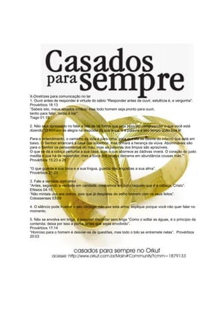 X-Diretrizes para comunicação no lar
1. Ouvir antes de responder é virtude do sábio “Responder antes de ouvir, estultícia é, e vergonha”.
Provérbios 18:13
“Sabeis isto, meus amados irmãos; mas todo homem seja pronto para ouvir,
tardio para falar, tardio a irar”.
Tiago 01:19
2. Não seja apressado no falar e fale de tal forma que seja possível compreender o que você está
dizendo “O homem se alegra na resposta da sua boca, e a palavra a seu tempo quão boa é!
Para o entendimento, o caminho da vida é para cima, para que ele se desvie do inferno que está em
baixo. O Senhor arrancará a casa dos soberbos, mas firmará a herança da viúva. Abomináveis são
para o Senhor os pensamentos do mau, mas as palavras dos limpos são aprazíveis.
O que se dá a cobiça perturba a sua casa, mas o que aborrece as dádivas viverá. O coração do justo
medita o que há de responder, mas a boca dos ímpios derrama em abundância cousas más.”“.
Provérbios 15:23 a 28
“O que guarda a sua boca e a sua língua, guarda das angústias a sua alma”.
Provérbios 21:23
3. Fale a verdade com amor
“Antes, seguindo a verdade em caridade, crescemos em tudo naquele que é a cabeça, Cristo”.
Efésios 04:15
“Não mintais uns aos outros, pois que já despistes do velho homem com os seus feitos”.
Colossenses 03:09
4. O silêncio pode frustrar o seu cônjuge, não use esta arma; explique porque você não quer falar no
momento.
5. Não se envolva em briga, é possível discordar sem briga “Como o soltar as águas, é o princípio da
contenda; deixa por isso a porfia, antes que sejas envolvido”.
Provérbios 17:14
“Honroso para o homem é desviar-se de questões, mas todo o tolo se entremete nelas”. Provérbios
20:03
 