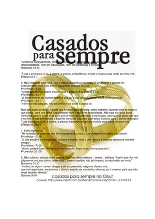 “Andemos honestamente, como de dia: não em glutonarias, nem em bebedeiras, nem em
desonestidades, nem em dissoluções, nem em contendas e invejas”.
Romanos 13:13
“Toda a amargura, e ira, e cólera, e gritaria, e blasfêmias, e toda a malícia seja tirada de entre vós”.
Efésios 04:31
6. Não responda com raiva, use a resposta branda e bondosa “O longânimo é grande em
entendimento, mas o de ânimo precipitado exalta a loucura”.
Provérbios 14:29
“A resposta branda desvia o furor, mas a palavra dura suscita a ira”.
Provérbios 15:01
“O entendimento do homem retém a sua ira, e sua glória é passar sobre a transgressão”.
Provérbios 19:11
“Irai-vos e não pequeis; não se ponha o sol sobre a vossa ira.
Não deis lugar ao diabo. Aquele que furtava não furte mais, antes, trabalhe, fazendo com as mãos o
que é bom, para que tenha o que repartir com o que tiver necessidade. Não saia da vossa boca
nenhuma palavra torpe, mas só a que for boa para promover a edificação, para que dê graça aos que
a ouvem. E não entristeçais o Espírito Santo de Deus, no qual estais selados para o Dia da redenção.
Toda amargura, e ira, e cólera, e gritaria, e blasfêmias, e toda malícia seja tirada de entre vós.”“.
Efésios 04:26 a 31
7. Evite implicância
“Na multidão de palavras não falta transgressão, mas o que modera seus lábios é prudente”.
Provérbios 10: 19
“O que encobre a transgressão busca a amizade, mas o que renova a questão separa os maiores
amigos”.
Provérbios 17: 09
“Quem poderá dizer: Purifiquei o meu coração, limpo estou de meu pecado!”.
Provérbios 20: 09
8. Não culpe ou critique outra pessoa. Ao invés disto restaure... anime... edifique “Assim que não nos
julguemos uns aos outros; antes seja o vosso propósito não pôr tropeço ou escândalo ao irmão”.
Romanos 14:13
“Irmãos, se algum homem chegar a ser surpreendido nalguma ofensa, vós,
que sois espirituais, encaminhai o tal com espírito de mansidão; olhando por ti mesmo, para que não
sejas também tentado”.
Gálatas 06:01
 
