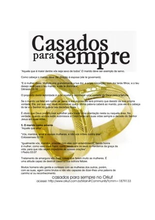 “Aquele que é maior dentre vós seja sevo de todos”.O marido deve ser exemplo de servo.
Como cabeça o marido deve dar direção à esposa (ele te governará).
“E à mulher disse: Multiplicarei grandemente a tua dor, e a tua conceição; com dor terás filhos; e o teu
desejo será para o teu marido, e ele te dominará”.
Gênesis 03:16
O propósito desta autoridade é o de revelar e expressar uma vontade de Deus para a família.
Se o marido vai falar em nome de Jesus a sua esposa ele terá primeiro que desistir de sua própria
vontade. Ela, por sua vez, deve reconhecer que a última palavra caberá ao marido, pois ele é o cabeça
do lar e o Senhor irá guiá-lo nas decisões finais.
É obvio que Deus poderá usar a mulher para trazer uma orientação nesta ou naquela área. Na
verdade, quando ambos estão submissos a Cristo terão em suas vidas sempre a decisão do Senhor
Jesus em suas vidas.
5. O marido como amante
“Aquele que ama”.
“Vós, maridos, amai a vossas mulheres, e não vos irriteis contra elas”.
Colossenses 03:19
“Igualmente vós, maridos, coabitai com elas com entendimento, dando honra
à mulher, como vaso mais fraco; como sendo vós os seus co-herdeiros da graça da
vida; para que não sejam impedidas as vossas orações”.
I Pedro 03:07
Tratamento de amargura são duas coisas que ferem muito as mulheres. É
uma atitude capaz de destruir casamentos outrora felizes.
Muitos homens são gentis e corteses com as mulheres dos outros, porém,
com as suas, agem como brutos e não são capazes de dizer-lhes uma palavra de
carinho e/ ou reconhecimento.
 