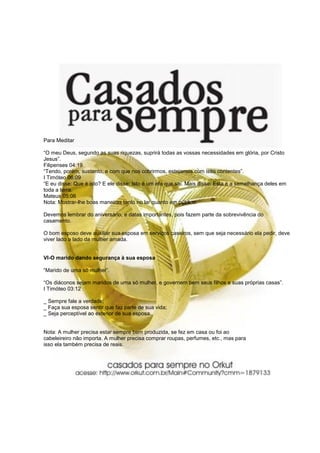 Para Meditar
“O meu Deus, segundo as suas riquezas, suprirá todas as vossas necessidades em glória, por Cristo
Jesus”.
Filipenses 04:19
“Tendo, porém, sustento, e com que nos cobrirmos, estejamos com isso contentes”.
I Timóteo 06:09
“E eu disse: Que é isto? E ele disse: Isto é um efa que sai. Mais disse: Esta é a semelhança deles em
toda a terra.
Mateus 05:06
Nota: Mostrar-lhe boas maneiras tanto no lar quanto em público.
Devemos lembrar do aniversário, e datas importantes, pois fazem parte da sobrevivência do
casamento.
O bom esposo deve auxiliar sua esposa em serviços caseiros, sem que seja necessário ela pedir, deve
viver lado a lado da mulher amada.
VI-O marido dando segurança à sua esposa
“Marido de uma só mulher”.
“Os diáconos sejam maridos de uma só mulher, e governem bem seus filhos e suas próprias casas”.
I Timóteo 03:12
_ Sempre fale a verdade;
_ Faça sua esposa sentir que faz parte de sua vida;
_ Seja perceptível ao exterior de sua esposa.
Nota: A mulher precisa estar sempre bem produzida, se fez em casa ou foi ao
cabeleireiro não importa. A mulher precisa comprar roupas, perfumes, etc., mas para
isso ela também precisa de reais.
 