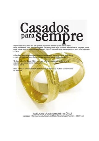 Depois de tudo que foi dito até agora é importante lembrar que a família deve
estar unida tendo seus membros ligados pelos sagrados laços do amor: amor entre os cônjuges, amor
entre pais e filhos, e principalmente amor a Deus. Este amor deve ser derivado do amor e da fidelidade
à Deus.
A família é a sociedade mais íntima conhecida pelos homens. É uma obra divina,
a mais completa da Terra, Deus em seu propósito fez uma observação:
“E disse o Senhor Deus: Não é bom que o homem esteja só; far-lhe-ei uma
adjuntora que esteja como diante dele”.
Gênesis 02:18
Deus formou e colocou ao lado do homem sua adjutora: a mulher. O matrimônio
foi instituído.
 