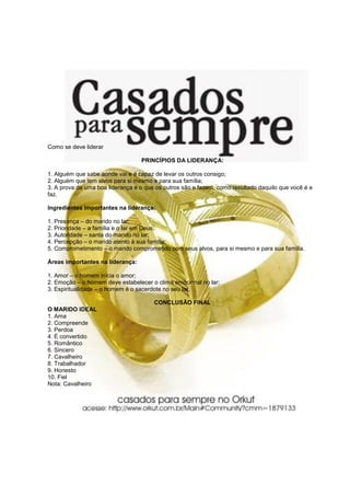Como se deve liderar
PRINCÍPIOS DA LIDERANÇA:
1. Alguém que sabe aonde vai e é capaz de levar os outros consigo;
2. Alguém que tem alvos para si mesmo e para sua família;
3. A prova de uma boa liderança é o que os outros são e fazem, como resultado daquilo que você é e
faz.
Ingredientes importantes na liderança:
1. Presença – do marido no lar;
2. Prioridade – a família e o lar em Deus;
3. Autoridade – santa do marido no lar;
4. Percepção – o marido atento à sua família;
5. Comprometimento – o marido comprometido com seus alvos, para si mesmo e para sua família.
Áreas importantes na liderança:
1. Amor – o homem inicia o amor;
2. Emoção – o homem deve estabelecer o clima emocional no lar;
3. Espiritualidade – o homem é o sacerdote no seu lar.
CONCLUSÃO FINAL
O MARIDO IDEAL
1. Ama
2. Compreende
3. Perdoa
4. É convertido
5. Romântico
6. Sincero
7. Cavalheiro
8. Trabalhador
9. Honesto
10. Fiel
Nota: Cavalheiro
 