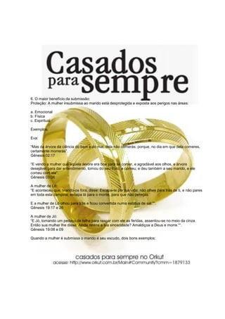 6. O maior benefício da submissão:
Proteção: A mulher insubmissa ao marido está desprotegida e exposta aos perigos nas áreas:
a. Emocional
b. Física
c. Espiritual
Exemplos:
Eva:
“Mas da árvore da ciência do bem e do mal, dela não comerás; porque, no dia em que dela comeres,
certamente morrerás”.
Gênesis 02:17
“E vendo a mulher que aquela árvore era boa para se comer, e agradável aos olhos, e árvore
desejável para dar entendimento, tomou do seu fruto, e comeu, e deu também a seu marido, e ele
comeu com ela”.
Gênesis 03:06
A mulher de Ló:
“E aconteceu que, tirando-os fora, disse: Escapa-te por tua vida; não olhes para trás de ti, e não pares
em toda esta campina; escapa lá para o monte, para que não pereças.
E a mulher de Ló olhou para trás e ficou convertida numa estátua de sal.”“.
Gênesis 19:17 e 26
A mulher de Jó:
“E Jó, tomando um pedaço de telha para raspar com ele as feridas, assentou-se no meio da cinza.
Então sua mulher lhe disse: Ainda reténs a tua sinceridade? Amaldiçoa a Deus e morre.”“.
Gênesis 19:08 e 09
Quando a mulher é submissa o marido é seu escudo, dois bons exemplos:
 
