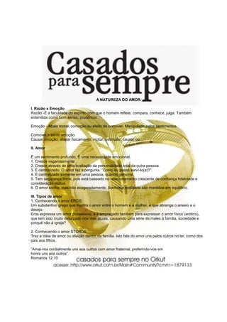 A NATUREZA DO AMOR
I. Razão x Emoção
Razão -É a faculdade do espírito com que o homem reflete, compara, conhece, julga. Também
entendida como bom senso, prudência.
Emoção - Abalo moral, comoção ou efeito de comover. Manipulado pelos sentimentos.
Comover > sentir emoção.
Causar emoção, abalar fisicamente, incitar, estimular, causar ou
II. Amor
É um sentimento profundo. É uma necessidade emocional.
1. Cresce vagarosamente.
2. Cresce através de uma avaliação da personalidade total da outra pessoa.
3. É centralizado. O amor faz a pergunta: “Como eu posso serví-lo(a)?”.
4. É centralizado somente em uma pessoa, quando genuíno.
5. Tem segurança firme, pois está baseado no relacionamento crescente de confiança fidelidade e
consideração mútua.
6. O amor sonha, mas não exageradamente. Sonhos e realidade são mantidos em equilíbrio.
III. Tipos de amor
1. Conhecendo o amor EROS:
Um substantivo grego que mostra o amor entre o homem e a mulher, e que abrange o anseio e o
desejo.
Eros expressa um amor possessivo, e é empregado também para expressar o amor físico (erótico),
que tem sido muito deturpado nos dias atuais, causando uma série de males à família, sociedade e
porquê não à igreja?
2. Conhecendo o amor STORGE
Traz a idéia de amor ou afeição dentro da família. Isto fala do amor uns pelos outros no lar, como dos
pais aos filhos.
“Amai-vos cordialmente uns aos outros com amor fraternal, preferindo-vos em
honra uns aos outros”.
Romanos 12:10
 
