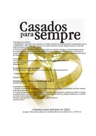 Comentário do contexto
1. Multipliquem: quer dizer que o homem e a mulher deveriam ter relacionamento conjugal para que se
multiplicassem. Quer dizer que o homem e a mulher deveriam manter relações sexuais, e isto bem
antes do pecado entrar na Humanidade.
2. O homem ainda não havia pecado e, só poderia se multiplicar através do relacionamento sexual.
Por esta passagem pode-se interpretar que o relacionamento sexual não é pecado e, tão pouco a
causa da queda do homem. Este relacionamento em referência diz respeito ao relacionamento dentro
do casamento.
Confirmação:
“E viu Deus tudo quanto tinha feito, e eis que era muito bom: e foi à tarde e a
manhã: o dia sexto”.
Gênesis 01:31
A comunhão do homem com Deus:
“E ambos estavam nus, o homem e a sua mulher; e não se envergonhavam”.
1 Célula mater - Célula mãe
Gênesis 02:25
O homem pecou! Quebrou a comunhão com Deus:
Gênesis 03:01 a 24
Comentário do contexto
1. Quando o homem pecou, ele quebrou o relacionamento com Deus, se afastando de Deus recebeu
todo tipo de pecado;
2. A causa do pecado foi a dúvida, habilmente lançada pela serpente no coração da mulher. A dúvida
na palavra gerou o pecado. Neste contexto, a Bíblia Sagrada Não faz qualquer referência a “mordida
na maçã” ou ato sexual proibido. Todos pecaram:
“Porque todos pecaram e destituídos estão da glória de Deus”.
Romanos 03:23
 