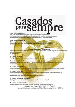 14. O amor tudo espera:
Crê que Deus está agindo na vida da outra pessoa, por isso espera que o
melhor acontecerá com ela. Crê que Deus é capaz de escolher a pessoa certa para
suas amizades e convivência, sempre tem a esperança e nunca desanima.
15. O amor tudo suporta:
Esse amor suporta qualquer coisa que aconteça em sua vida, não fica
desanimado, nem triste, é perseverante, pode amar em qualquer situação ou
acontecido.
V. PROVAS DO AMOR VERDADEIRO:
“O amor nunca falha: mas havendo profecias, serão aniquiladas; havendo línguas, cessarão; havendo
ciência, desaparecerá”.
I Coríntios 13:08
1. A prova do tempo:
Você já viveu com ele(a) o suficiente para saber as reações no momento de dificuldades?
2. A prova da separação:
Na separação há o momento de dor e no reencontro há a euforia e a alegria de estarem juntos
novamente?
3. A prova de respeito:
Você respeita seu marido ou esposa? Você sente orgulho em apresentá-lo(a) para seus amigos?
4. A prova do perdão:
Você consegue perdoar seu esposo(a) facilmente? Você pede perdão quando é ofendido(a)?
Para refletir - Sem perdão relacionamento nenhum subsiste.
5. A prova de resolver um conflito:
Você poderá resolver satisfatoriamente um conflito em sua vivência?
6. A prova de comunicação:
Você é capaz de ouvir e/ou falar com seu esposo(a) sobre qualquer assunto?
 