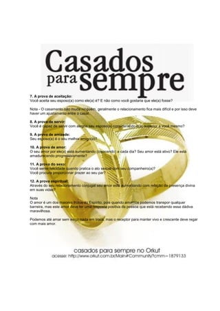 7. A prova de aceitação:
Você aceita seu esposo(a) como ele(a) é? E não como você gostaria que ele(a) fosse?
Nota - O casamento não muda ninguém, geralmente o relacionamento fica mais difícil e por isso deve
haver um ajustamento entre o casal.
8. A prova de servir:
Você é capaz de servir com alegria seu esposo(a) considerando-o(a) superior a você mesmo?
9. A prova de amizade:
Seu esposo(a) é o seu melhor amigo(a)?
10. A prova de amor:
O seu amor por ele(a) está aumentando (crescendo) a cada dia? Seu amor está ativo? Ele está
amadurecendo progressivamente?
11. A prova do sexo:
Você sente felicidade quando pratica o ato sexual com seu companheiro(a)?
Você procura proporcionar prazer ao seu par?
12. A prova espiritual:
Através do seu relacionamento conjugal seu amor está aumentando com relação da presença divina
em suas vidas?
Nota
O amor é um dos maiores frutos do Espírito, pois quando amamos podemos transpor qualquer
barreira, mas este amor deve ter uma resposta positiva da pessoa que está recebendo essa dádiva
maravilhosa.
Podemos até amar sem exigir nada em troca, mas o receptor para manter vivo e crescente deve regar
com mais amor.
 