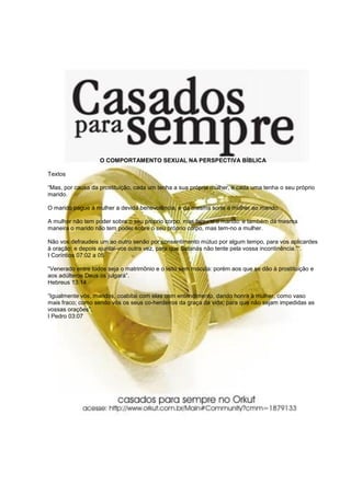O COMPORTAMENTO SEXUAL NA PERSPECTIVA BÍBLICA
Textos
“Mas, por causa da prostituição, cada um tenha a sua própria mulher, e cada uma tenha o seu próprio
marido.
O marido pague à mulher a devida benevolência, e da mesma sorte a mulher ao marido.
A mulher não tem poder sobre o seu próprio corpo, mas tem-no o marido: e também da mesma
maneira o marido não tem poder sobre o seu próprio corpo, mas tem-no a mulher.
Não vos defraudeis um ao outro senão por consentimento mútuo por algum tempo, para vos aplicardes
à oração: e depois ajuntai-vos outra vez, para que Satanás não tente pela vossa incontinência.”“.
I Coríntios 07:02 a 05
“Venerado entre todos seja o matrimônio e o leito sem mácula: porém aos que se dão à prostituição e
aos adúlteros Deus os julgará”.
Hebreus 13:14
“Igualmente vós, maridos, coabitai com elas com entendimento, dando honra à mulher, como vaso
mais fraco; como sendo vós os seus co-herdeiros da graça da vida; para que não sejam impedidas as
vossas orações”.
I Pedro 03:07
 
