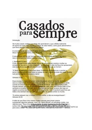 Introdução
Há muitos casais cristãos que ainda não aprenderam o que a Bíblia realmente
diz acerca do sexo, nem mesmo do ponto de vista médico, como gozar plenamente o
que Deus planejou para o marido e a esposa.
A consciência do sexo já existia antes do pecado entrar no mundo, isto porque
Deus instituiu o casamento antes da queda.
A sexualidade está no ser humano pela soberana vontade de Deus, por isso o
sexo na perspectiva bíblica é santo e puro.
I. Santidade no sexo
O ato conjugal é essa bela relação íntima de que partilham marido e mulher na
emoção de seu amor – o ato é sagrado – prova disso é o fato de Deus ter apresentado
esta experiência sagrada em seu primeiro mandamento par ao homem:
“E Deus os abençoou e Deus lhes disse: Frutificai, e multiplicai-vos, e enchei a
terra, e sujeitai-a e dominai sobre os peixes do mar, e sobre as aves dos céus, e sobre
todo animal que se move sobre a terra”.
Gênesis 01:28
Esse encargo foi dado ao homem antes do pecado entrar no mundo, portanto, o
sexo e a reprodução foram ordenados por Deus, e o homem experimentou-o ainda
quando se achava em seu estado original de inocência. Isso inclui o forte e belo
impulso sexual, que marido e mulher sentem um pelo outro, sem dúvida Adão e Eva
sentiram-o no jardim do Éden, como fora intenção de Deus, embora não haja um
registro ou prova escrita de que tal tenha acontecido, mas é razoável supormos que
Adão e Eva tenham tido relações sexuais antes do pecado entrar no mundo.
“E ambos estavam nus, o homem e a sua mulher; e não se envergonhavam”.
Gênesis 02:25
A idéia de que Deus criou nossos órgãos sexuais para prazer parece
surpreender algumas pessoas, mas o Dr. Henry Brandt, um psicólogo cristão, nos
relembra que: “Deus criou todas as partes do corpo humano e não algumas boas e
outras más; Ele criou todas boas, pois quando terminou a obra da criação, Ele olhou
para tudo e disse:” Viu Deus tudo quanto fizera, e eis que era muito bom.”– Gênesis
 