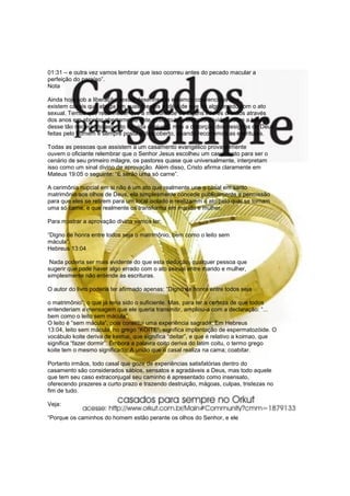 01:31 – e outra vez vamos lembrar que isso ocorreu antes do pecado macular a
perfeição do paraíso”.
Nota
Ainda hoje sob a liberação sexual desenfreada estamos convencidos que
existem casais que abriga em suas mentes a idéia de que há algo errado com o ato
sexual. Temos que reconhecer que a má vontade de alguns líderes cristãos através
dos anos em abordar abertamente este assunto tem lançado dúvidas sobre a beleza
desse tão necessário aspecto da vida conjugal, mas a distorção dos designos de Deus
feitas pelo homem é sempre posta a descoberto, quando recorremos as escrituras.
Todas as pessoas que assistem a um casamento evangélico provavelmente
ouvem o oficiante relembrar que o Senhor Jesus escolheu um casamento para ser o
cenário de seu primeiro milagre, os pastores quase que universalmente, interpretam
isso como um sinal divino de aprovação. Além disso, Cristo afirma claramente em
Mateus 19:05 o seguinte: “E serão uma só carne”.
A cerimônia nupcial em si não é um ato que realmente une o casal em santo
matrimônio aos olhos de Deus, ela simplesmente concede publicamente a permissão
para que eles se retirem para um local isolado e realizarem o ato pelo qual se tornam
uma só carne, e que realmente os transforma em marido e mulher.
Para mostrar a aprovação divina vamos ler:
“Digno de honra entre todos seja o matrimônio, bem como o leito sem
mácula”.
Hebreus 13:04
Nada poderia ser mais evidente do que esta dedução, qualquer pessoa que
sugerir que pode haver algo errado com o ato sexual entre marido e mulher,
simplesmente não entende as escrituras.
O autor do livro poderia ter afirmado apenas: “Digno de honra entre todos seja
o matrimônio”; o que já teria sido o suficiente. Mas, para ter a certeza de que todos
entenderiam a mensagem que ele queria transmitir, ampliou-a com a declaração: “...
bem como o leito sem mácula”.
O leito é “sem mácula”, pois constitui uma experiência sagrada. Em Hebreus
13:04, leito sem mácula, no grego “KOITE”, significa implantação de espermatozóide. O
vocábulo koite deriva de keimai, que significa “deitar”, e que é relativo a koimao, que
significa “fazer dormir”. Embora a palavra coito deriva do latim coitu, o termo grego
koite tem o mesmo significado: A união que o casal realiza na cama; coabitar.
Portanto irmãos, todo casal que goze de experiências satisfatórias dentro do
casamento são considerados sábios, sensatos e agradáveis a Deus, mas todo aquele
que tem seu caso extraconjugal seu caminho é apresentado como insensato,
oferecendo prazeres a curto prazo e trazendo destruição, mágoas, culpas, tristezas no
fim de tudo.
Veja:
“Porque os caminhos do homem estão perante os olhos do Senhor, e ele
 