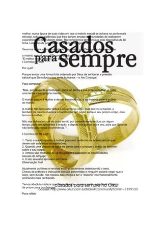 melhor, numa época de suas vidas em que o instinto sexual se achava no ponto mais
elevado, sob circunstâncias que lhes dariam amplas oportunidades de realizarem
experiências e desfrutarem delas. Reconhecemos também que este dispositivo da lei
tinha o objetivo de possibilitar ao jovem “propagar a raça”.
Veremos agora um outro versículo que ensina que Deus entende claramente
o instinto sexual, o qual Ele próprio colocou no homem:
“É melhor casar do que viver abrasado”
I Coríntios 07:09b
Por quê?
Porque existe uma forma lícita ordenada por Deus de se liberar a pressão
natural que Ele colocou nos seres humanos – o Ato Conjugal.
Para completar
“Mas, por causa da prostituição, cada um tenha a sua própria mulher, e cada
uma tenha o seu próprio marido.
O marido pague à mulher a devida benevolência, e da mesma sorte a mulher
ao marido.
A mulher não tem poder sobre o seu próprio corpo, mas tem-no o marido: e
também da mesma maneira o marido não tem poder sobre o seu próprio corpo, mas
tem-no a mulher.
Não vos defraudeis um ao outro senão por consentimento mútuo por algum
tempo, para vos aplicardes à oração: e depois vos ajuntai outra vez, para que Satanás
não tente pela vossa incontinência.”“.
I Coríntios 07:02 a 05
1. Tanto o marido quanto à mulher possuem carências de ordem sexual que
devem ser satisfeitas no matrimônio;
2. Quando uma pessoa se casa ela perde para o cônjuge o direito ao domínio
sobre o seu corpo;
3. Ambos são proibidos de se recusarem a satisfazer as necessidades
sexuais do cônjuge;
4. O ato sexual é aprovado por Deus.
Observação final
Atualmente os filmes e revistas estão praticamente deteriorando o sexo.
Cheios de práticas e instruções sexuais pervertidas e ninguém poderá negar que o
sexo, sem dúvida, nos nossos dias chega a ser o “esporte” internacionalmente
conhecido mais conhecido.
Temos absoluta certeza que Deus planejou um sexo santo, agradável e cheio
de prazer para os cônjuges.
Para refletir
 
