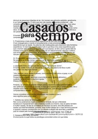 diminuir as pequenas irritações do lar. Um homem sexualmente satisfeito, geralmente,
é um homem contente. É certo que isso não resolve os grandes problemas – não
conserta um pára-choque amassado, nem compensa gastos excessivos – mas reduz
bastante a incidência de pequenos atritos. Muitas mulheres já comentaram: “Meu
marido se torna mais tratável quando nosso relacionamento sexual está correndo como
deve. O barulho das crianças não lhe ataca tanto os nervos, ele tem mais tendência a
ser paciente com outras pessoas”.
O homem que se entende com sua esposa será sempre mais feliz e
compreensível.
5. Proporciona a mais emocionante experiência da sua vida conjugal:
O ato conjugal para o marido é tranqüilamente a mais emocionante
experiência que se repete. As palavras são inadequadas para descrever esta fantástica
experiência. O mais belo aspecto disso tudo é que Deus criou essa experiência para
que o homem dela partilhasse apenas com sua esposa, se ele a ama e gosta dela da
maneira como Deus ordenou, eles gozarão de um relacionamento caloroso e efetivo
que enriquecerá seu casamento; as agradáveis e emocionantes experiências do ato
sexuais mútuos serão experimentadas milhares de vezes durante a vida de casados.
IV. O que o sexo significa para a mulher
No passado as jovens noivas casavam-se devidamente avisadas de que o
cuidado da casa, a maternidade e uma boa reputação eram coisas maravilhosas, mas
o casamento tinha uma grande desvantagem: “o quarto de dormir”.
O marido cristão moderno já está sendo instruído pela palavra de Deus e pelo
seu pastor nos seguintes termos:
“Vós, maridos, amai vossas mulheres, como também Cristo amou a igreja, e a si
mesmo se entregou por ela,
Porque nunca ninguém aborrece a sua própria carne; antes a alimenta e
sustenta, como também o Senhor à igreja; ““.
Efésios 05:25 e 28
Portanto, os crentes atualmente entram para o casamento mais conscientizados
das carências emocionais da esposa, e mais preocupados com a satisfação dela. Ele a
respeita como sendo uma criatura especial de Deus, que deve ser aceita,
compreendida e amada.
Vamos considerar cinco pontos importantes que revelam o que o
sexo significa para uma mulher
1. Satisfaz seu senso de feminilidade:
Nós nunca poderiamos negar, a importante verdade, de que a felicidade
duradoura é impossível sem que o indivíduo aceite a si mesmo. Isso se aplica também
à mulher casada. Se ela se considera um fracasso na cama, terá dificuldades em
aceitar sua total feminilidade; portanto, toda mulher deseja ser o mais feminina possível
e quando o esposo corresponde com os olhares e elogios ela será feliz e satisfeita,
pois foi notada pelo homem dos seus desejos.
2. Assegura-lhe o amor do marido:
O único ponto no qual todos os psicólogos concordam entre si é que todas
 