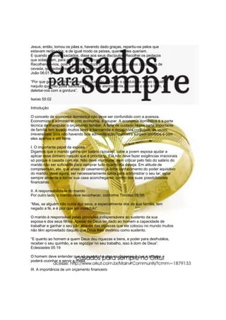 Jesus, então, tomou os pães e, havendo dado graças, repartiu-os pelos que
estavam reclinados; e de igual modo os peixes, quanto eles queriam.
E quando estavam saciados, disse aos seus discípulos: Recolhei os pedaços
que sobejaram, para que nada se perca.
Recolheram-nos, pois e encheram doze cestos de pedaços dos cinco pães de
cevada, que sobejaram aos que haviam comido.”“.
João 06:01 a 13
“Por que gastais o dinheiro naquilo que não é pão! e o produto do vosso trabalho
naquilo que não pode satisfazer? ouvi-me atentamente, e comei o que é bom, e
deleitai-vos com a gordura”.
Isaías 55:02
Introdução
O conceito de economia doméstica não deve ser confundido com a avareza.
Economizar é administrar com economia, é poupar. A economia doméstica é a parte
técnica de manipular o orçamento familiar. A falta de cuidado nessa parte importante
de família tem levado muitos lares a bancarrota e desajustes conjugais, às vezes,
irreversíveis, pois não havendo boa administração financeira surgem conflitos e com
eles apertos e até fome.
I. O importante papel da esposa
Digamos que o marido ganhe um salário razoável; cabe a jovem esposa ajudar a
aplicar esse dinheiro naquilo que é prioritário. Ela não deve fazer exigências irracionais
só porque é casada com ele. Não deve murmurar, nem criticar pelo fato do salário do
marido não ser suficiente para comprar tudo quanto ela deseja. Em atitude de
compreensão, ela, que antes do casamento já tinha conhecimento do poder aquisitivo
do marido, deve agora, ser necessariamente sábia para administrar o seu lar, estar
sempre atraente e tornar sua casa aconchegante, dentro das suas possibilidades
financeiras.
II. A responsabilidade do marido
Por outro lado, o marido deve reconhecer, conforme Timóteo 05:08:
“Mas, se alguém não cuida dos seus, e especialmente dos da sua família, tem
negado a fé, e é pior que um incrédulo”.
O marido é responsável pelas provisões indispensáveis ao sustento da sua
esposa e dos seus filhos. Apesar de Deus ter dado ao homem a capacidade de
trabalhar e ganhar o seu pão através das riquezas que ele colocou no mundo muitos
não têm aproveitado daquilo que Deus lhes destinou como sustento.
“E quanto ao homem a quem Deus deu riquezas e bens, e poder para desfrutálos,
receber o seu quinhão, e se regozijar no seu trabalho, isso é dom de Deus”.
Eclesiastes 05:19
O homem deve entender que só quando há algo na dispensa é que a esposa
poderá cozinhar e servir a mesa.
III. A importância de um orçamento financeiro
 