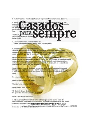 É muito funcional a iniciativa de fazer um orçamento financeiro mensal. Sabendo
o quanto possuímos e quanto temos que pagar, podemos antever se há ou não
possibilidade de comprar algo a mais para a casa. O bom planejamento pode evitar
muitos problemas futuros, mas nunca se esqueça de separa o dízimo.
IV. Planejamento familiar
O planejamento familiar é uma necessidade para um casal que pretende ser
feliz.
“Pois qual de vós querendo edificar uma torre, não se assenta primeiro a fazer
as contas dos gastos, para ver se tem com o que a acabar?”.
Lucas 14:28
“O amor não resiste a panelas vazias”.Ou
“Quando a miséria entra pela porta o amor sai pela janela”.
V. Você deixaria sua esposa trabalhar?
Seria necessário discutir isso antes do casamento, mas como aqui todos são
casados e já constituem um lar, vamos falar sobre nossas esposas e nós mesmos, pois
existe um ditado que diz: “O combinado não é caro”.
Quando for verificado que o salário do marido está escasseando face às
influências das mudanças de mercado, a mulher não está proibida de trabalhar fora de
casa, desde que haja acordo entre ambos. Deste modo ela poderá ganhar algum
dinheiro que somado ao salário do marido contribuirá para suprir as necessidades
comuns a uma família nos dias modernos.
Cada situação deve ser analisada e resolvida conforme as suas possibilidades e
limitações. O importante é que o marido e a mulher tenham sempre na lembrança que
a Bíblia é o manual da família e o meio que Deus usa para dissolver as dúvidas do
casal.
Se a esposa trabalha fora surgem as perguntas:
Quem ficará cuidando dos filhos?
Quantas horas trabalhará fora?
Onde nossos filhos ficarão?
VI. Controle do uso do dinheiro
De quem é o dinheiro que cada um ganha?
Afinal é seu, é meu ou nosso?
A individualidade financeira terá conseqüências graves nas outras áreas do
relacionamento. O casal estará se dividindo, o controle do dinheiro é um dos fatores
que mais contribuem para brigas, frustrações e preocupações no lar.
Como fica se os dois são um só carne?
 