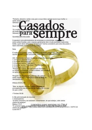 “Portanto, deixará o varão o seu pai e a sua mãe e apegar-se-á à sua mulher, e
serão ambos uma carne”.
Gênesis 02:24
Quem deve administrar o dinheiro, deve ser o marido?
“E à mulher disse: Multiplicarei grandemente a tua dor, e a tua conceição; com
dor terás filhos; e o teu desejo será para o teu marido, e ele te dominará”.
Gênesis 03:16
Questões para discussão
A esposa é uma administradora de empresas ou economista, organizadora,
entre outras funções, pois o esposo geralmente não é muito prendado nesta área.
Então, quem deve administrar as finanças? Vamos considerar para esta discussão o
tópico abordado na submissão da mulher.
Nota
É melhor que ambos, juntos, decidam o que fazer, conversar e chegar a um
acordo em que os dois concordem, mas a palavra final é a do marido!
XXI. Os grandes inimigos da área financeira no casamento
1. O homem descontrolado
2. A mulher descontrolada
3. O homem sovina (“Pão duro”)
4. A mulher sovina ("Pão dura”, “Tio Patinhas”)
5. O cônjuge avarento:
“Porque bem sabeis isto: que nenhum fornicário,
ou impuro, ou avarento, o qual é idólatra, tem herança
no reino de Cristo e de Deus.
Ninguém vos engane com palavras vãs; porque
estas coisas vem a ira de Deus sobre os filhos da
desobediência.”“.
Efésios 05:05 e 06
“Mas, se alguém não tem cuidado dos seus, e
principalmente dos de sua família negou a fé, e é pior
do que o infiel”.
I Timóteo 05:08
6. Má administração de recursos
7. Esbanjadores:
“E todos comeram e se saciaram: e levantaram, do que sobejou, sete cestos
cheios de pedaços”.
Mateus 15:37
“E comeram todos, e saciaram-se; e levantaram, do que lhes sobejaram, doze
cestos de pedaços”.
Lucas 09:17
 