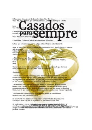 E, faltando o vinho, a mãe de Jesus lhe disse: Não têm vinho.
Disse-lhe Jesus: Mulher, que tenho eu contigo? Ainda não é chegada a minha
hora.
Sua mãe disse aos serventes: Fazei tudo quanto ele vos disser.
E estavam ali postas seis talhas de pedra, para as purificações dos judeus, e
em cada uma cabiam dois ou três aldumes.
Disse-lhes Jesus: Enchei d’água essas talhas. E encheram-nas até em cima.
E disse-lhes: Tirai agora, e levai ao mestre-sala. E levaram.
E, logo que o mestre-sala provou a água feita vinho (não sabendo donde
viera, se bem que o sabiam os serventes que tinham tirado a água), chamou o mestre-
sala ao esposo.
E disse lhe: Todo homem põe primeiro o vinho bom, e, quando já tem bebido
bem, então o inferior; mas tu guardaste até agora o bom vinho.
João 02:07 a 10
4. Não idolatrar o que Deus lhe der;
5. Investir no reino de Deus (dízimo, assistir aos menos favorecidos, missões,
etc.);
Nota
O orçamento familiar, sua prosperidade, está condicionado àquilo que damos a
Deus por fidelidade, pois Deus é fiel em suas promessas.
Conclusão
A família deve ser vista como algo santo diante da presença de Deus, uma vez
constituída deve-se zelar por e ela e fazer de tudo para que nada nem ninguém
venham destruí-la, pois a palavra de Deus diz “tudo que for ligado na terra será ligado
no céu”, portanto cuidado com armadilhas e ciladas do inimigo.
A mulher deve ser submissa ao marido dentro do casamento, mas os maridos
devem tomar cuidado e não confundir submissão com escravidão. Com certeza
aqueles que realmente têm um entendimento mesmo que seja pequeno não só da
Bíblia, mas do que a sociedade é, não escravizarão suas esposas, mas as respeitarão.
Todo casal tem suas briguinhas, mas também devem ter um momento
separado para sua comunhão íntima.
No casamento não é só o homem que deve ter controle das despesas, mas
sua esposa deve o ajudar no orçamento ou pelo menos cuidar dele.
Se você gostou e houve mudança no seu casamento passa esse trabalho
adiante, presenteie alguém com uma apostila, comente tudo o que você aprendeu com
amigos, vizinhos, parentes e tente mostrar-lhes que se seu casamento é feliz o deles
pode ser também.
 