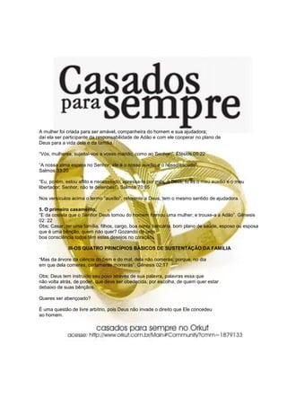 A mulher foi criada para ser amável, companheira do homem e sua ajudadora;
daí ela ser participante da responsabilidade de Adão e com ele cooperar no plano de
Deus para a vida dele e da família.
“Vós, mulheres, sujeitai-vos a vosso marido, como ao Senhor:”. Efésios 05:22
“A nossa alma espera no Senhor; ele é o nosso auxílio e o nosso escudo”.
Salmos 33:20
“Eu, porém, estou aflito e necessitado; apressa-te por mim, ó Deus; tu és o meu auxílio e o meu
libertador; Senhor, não te detenhas!”. Salmos 70:05
Nos versículos acima o termo “auxílio”, referente a Deus, tem o mesmo sentido de ajudadora.
5. O primeiro casamento,
“E da costela que o Senhor Deus tomou do homem formou uma mulher; e trouxe-a a Adão”. Gênesis
02: 22
Obs: Casar, ter uma família, filhos, cargo, boa conta bancária, bom plano de saúde, esposo ou esposa
que é uma bênção, quem não quer? Gozando de uma
boa consciência todos têm estes desejos no coração.
III-OS QUATRO PRINCÍPIOS BÁSICOS DE SUSTENTAÇÃO DA FAMÍLIA
“Mas da árvore da ciência do bem e do mal, dela não comerás; porque, no dia
em que dela comeres, certamente morrerás”. Gênesis 02:17
Obs: Deus tem instruído seu povo através de sua palavra, palavras essa que
não volta atrás, de poder, que deve ser obedecida, por escolha, de quem quer estar
debaixo de suas bênçãos.
Queres ser abençoado?
É uma questão de livre arbítrio, pois Deus não invade o direito que Ele concedeu
ao homem.
 