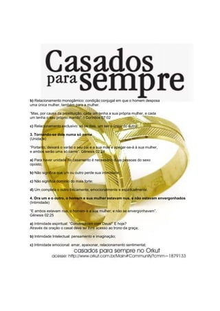 b) Relacionamento monogâmico: condição conjugal em que o homem desposa
uma única mulher, também para a mulher.

“Mas, por causa da prostituição, cada um tenha a sua própria mulher, e cada
um tenha o seu próprio marido”. I Coríntios 07:02

c) Relacionamento exclusivo: só os dois, um ser o único do outro.

3. Tornando-se dois numa só carne
(Unidade)

“Portanto, deixará o varão o seu pai e a sua mãe e apegar-se-á à sua mulher,
e ambos serão uma só carne”. Gênesis 02:24

a) Para haver unidade no casamento é necessário duas pessoas do sexo
oposto;

b) Não significa que um ou outro perde sua intimidade;

c) Não significa domínio do mais forte;

d) Um completa o outro fisicamente, emocionalmente e espiritualmente.

4. Ora um e o outro, o homem e sua mulher estavam nus, e não estavam envergonhados
(Intimidade)

“E ambos estavam nus, o homem e a sua mulher; e não se envergonhavam”.
Gênesis 02:25

a) Intimidade espiritual: “Conversavam com Deus!” E hoje?
Através da oração o casal deve ter livre acesso ao trono da graça;

b) Intimidade Intelectual: pensamento e imaginação;

c) Intimidade emocional: amar, apaixonar, relacionamento sentimental;
 