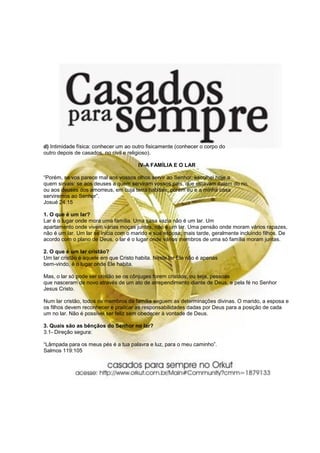 d) Intimidade física: conhecer um ao outro fisicamente (conhecer o corpo do
outro depois de casados, no civil e religioso).

                                       IV-A FAMÍLIA E O LAR

“Porém, se vos parece mal aos vossos olhos servir ao Senhor, escolhei hoje a
quem sirvais: se aos deuses a quem serviram vossos pais, que estavam dalém do rio,
ou aos deuses dos amorreus, em cuja terra habitais; porém eu e a minha casa
serviremos ao Senhor”.
Josué 24:15

1. O que é um lar?
Lar é o lugar onde mora uma família. Uma casa vazia não é um lar. Um
apartamento onde vivem várias moças juntas, não é um lar. Uma pensão onde moram vários rapazes,
não é um lar. Um lar se inicia com o marido e sua esposa; mais tarde, geralmente incluindo filhos. De
acordo com o plano de Deus, o lar é o lugar onde vários membros de uma só família moram juntas.

2. O que é um lar cristão?
Um lar cristão é aquele em que Cristo habita. Neste lar Ele não é apenas
bem-vindo, é o lugar onde Ele habita.

Mas, o lar só pode ser cristão se os cônjuges forem cristãos, ou seja, pessoas
que nasceram de novo através de um ato de arrependimento diante de Deus, e pela fé no Senhor
Jesus Cristo.

Num lar cristão, todos os membros da família seguem as determinações divinas. O marido, a esposa e
os filhos devem reconhecer e praticar as responsabilidades dadas por Deus para a posição de cada
um no lar. Não é possível ser feliz sem obedecer à vontade de Deus.

3. Quais são as bênçãos do Senhor no lar?
3.1- Direção segura:

“Lâmpada para os meus pés é a tua palavra e luz, para o meu caminho”.
Salmos 119:105
 