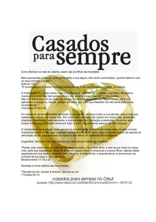Como flechas na mão do valente, assim são os filhos da mocidade.

Bem-aventurado o homem que enche deles a sua aljava; não serão confundidos, quando falarem com
os seus inimigos à porta.”“.
Salmos 127
“O marido pague à mulher a devida benevolência, e da mesma sorte a mulher, ao marido.

A mulher não tem poder sobre o seu próprio corpo, mas tem-no o marido; e também, da mesma
maneira, o marido não tem poder sobre o seu próprio corpo, mas tem – no a mulher.
Não vos defraudeis um ao outro, senão por consentimento mútuo, por algum tempo, para vos
aplicardes à oração; e, depois, ajuntai-vos outra vez, para que Satanás vos não tente pela vossa
incontinência.”“.
I Coríntios 07:03 a 05

Em nosso lar devemos receber somente o que provém de Deus e tem a sua bênção, pois é isso que
realmente é valioso em nossa vida. Por outro lado, se Deus não operar em nossa vida, atividades,
objetivos e familiares, nada resolverá, e tudo acabará em frustração e desilusão. Devemos, pois
buscar a bênção e a direção divina em tudo, a partir dos primeiros passos da vida conjugal.

O ambiente do lar é o lugar onde passamos a maior parte do tempo de nossa vida, por isso é muito
importante cuidar deste lugar “sagrado” para a família. É de muito valor o espírito criativo da esposa na
decoração do lar, para oferecer ao marido e aos filhos um ambiente aconchegante.

Sugestões: Decorar o lar com objetos que não tenham influência negativa.

“Ponde, pois, estas minhas palavras no vosso coração e na vossa alma, e atai-as por sinal na vossa
mão, para que estejam por testeiras entre os vossos olhos, e ensina-as a vossos filhos, falando delas
assentado em tua casa, e andando pelo caminho, e deitando-te, e levantando-te; e escreve-as nos
umbrais de tua casa e nas tuas portas, ““.
Deuteronômio 11:18 a 20

Revistas e livros sólidos são importantes.

“Persiste em ler, exortar e ensinar, até que eu vá”.
I Timóteo 04:13
 