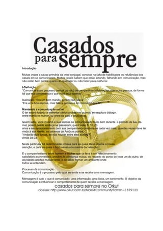 Introdução

Muitas vezes a causa primária da crise conjugal, consiste na falta de habilidades ou relutâncias dos
casais em se comunicarem. Muitos casais sabem que estão errando, falhando em comunicação, mas
não estão bem certos quanto ao que fazer ou não fazer para melhorar.

I-Definição
“Comunicar é um processo (verbal ou não) de compartilhar informações com outra pessoa, de forma
tal que ela compreenda o que você está dizendo”.

Ilustração: “Era um bom marido, porém não falava”.
“Era uma boa esposa, mas falava demais e em momento errado”.

Mantendo a comunicação no lar
O lar estará fadado a enfrentar sérios problemas quando se esgota o diálogo
entre marido e mulher, ou entre os pais e seus filhos.

Quem sabe, você mesmo e sua esposa se comunicavam muito bem durante o período de lua- de-
mel, porém desde então já se passaram, quem sabe 5, 10, 20
anos e seu relacionamento com sua companheira deteriora-se cada vez mais; quantas vezes deve ter
vindo à sua mente, as palavras de Amós o profeta:
“Andarão dois juntos, se não houver entre eles acordo?”.
Amós 03:03

Neste particular há determinadas coisas para as quais Deus chama a nossa
atenção, e para as quais o bom senso nos manda dar atenção.

É o companheirismo entre homem e mulher que os leva a um relacionamento
satisfatório e proveitoso, provém de confiança mútua, do respeito do ponto de vista um do outro, de
atividades aceitas mutuamente, e de saber formar um ambiente onde
todos se entendam.

Processo da comunicação
Comunicação é o processo pelo qual se emite e se recebe uma mensagem.

Mensagem é tudo o que é comunicado: uma informação, uma idéia, um sentimento. O objetivo da
comunicação é influenciar o comportamento de quem recebe a mensagem.
 