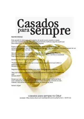 Querido leitor(a):

Esta apostila foi elaborada com o objetivo de ajudar jovens casados e casais
com mais experiência a ter uma vida e relacionamento melhores segundo aquilo que
Deus determinou em sua Palavra, a Bíblia Sagrada.

Espero que com a leitura e estudo aprofundado deste material os casais, não
somente evangélicos, mas também aqueles que não conhecem a Deus com intimidade possam ter um
relacionamento cada vez mais santo.

Não só o casal em si, mas também as famílias têm um profundo significado no
plano de Deus, ela foi a primeira instituição criada por Deus. A família é a sociedade
mais íntima conhecida pelos homens.

Quanto à união do homem e da mulher Deus diz:

“Portanto deixará o varão o seu pai e a sua mãe, e apegar-se-á à sua mulher, e
serão ambos uma carne”.
Gênesis 02:24

Segundo a família em seu sentido mais amplo Deus menciona o seguinte:

“Mas vós frutificai e multiplicai-vos; povoai abundantemente a terra, e multiplicai-vos
nela”.
Gênesis 09:07

Desejo que com um conhecimento maior e mais amplo do que realmente Deus
quer e deseja de uma família você e seu lar possa crescer não somente na vida
material, mas acima de tudo espiritualmente na presença de Deus.

Adriano Angeli
 