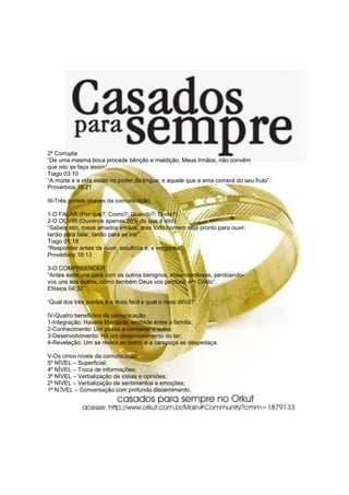 2º Corrupta
“De uma mesma boca procede bênção e maldição. Meus irmãos, não convêm
que isto se faça assim”.
Tiago 03:10
“A morte e a vida estão no poder da língua; e aquele que a ama comerá do seu fruto”.
Provérbios 18:21

III-Três pontos chaves da comunicação

1-O FALAR (Por que?; Como?; Quando?; Onde?)
2-O OUVIR (Ouvimos apenas 20% do que é dito)
“Sabeis isto, meus amados irmãos; mas todo homem seja pronto para ouvir,
tardio para falar, tardio para se irar”.
Tiago 01:19
“Responder antes de ouvir, estultícia é, e vergonha”.
Provérbios 18:13

3-O COMPREENDER
“Antes sede uns para com os outros benignos, misericordiosos, perdoando-
vos uns aos outros, como também Deus vos perdoou em Cristo”.
Efésios 04:32

“Qual dos três pontos é o mais fácil e qual o mais difícil?”.

IV-Quatro benefícios da comunicação
1-Integração: Haverá liberdade, unidade entre a família;
2-Conhecimento: Um passa a conhecer o outro;
3-Desenvolvimento: Há um desenvolvimento do lar;
4-Revelação: Um se revela ao outro, e a carapuça se despedaça.

V-Os cinco níveis da comunicação
5º NÍVEL – Superficial;
4º NÍVEL – Troca de informações;
3º NÍVEL – Verbalização de idéias e opiniões;
2º NÍVEL – Verbalização de sentimentos e emoções;
1º N ÍVEL – Conversação com profundo discernimento.
 