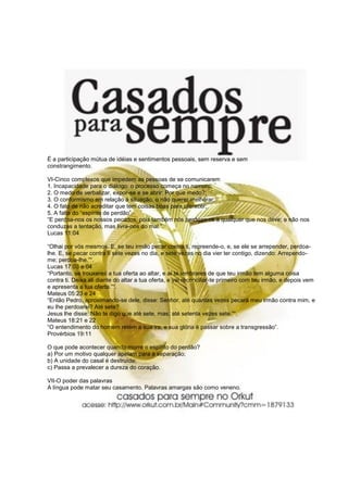 É a participação mútua de idéias e sentimentos pessoais, sem reserva e sem
constrangimento.

VI-Cinco complexos que impedem as pessoas de se comunicarem
1. Incapacidade para o diálogo: o processo começa no namoro;
2. O medo de verbalizar, expor-se e se abrir: Por que medo?;
3. O conformismo em relação à situação, o não querer melhorar;
4. O fato de não acreditar que tem coisas boas para oferecer;
5. A falta do “espírito de perdão”.
“E perdoa-nos os nossos pecados, pois também nós perdoamos a qualquer que nos deve; e não nos
conduzas a tentação, mas livra-nos do mal.”.
Lucas 11:04

“Olhai por vós mesmos. E, se teu irmão pecar contra ti, repreende-o, e, se ele se arrepender, perdoa-
lhe. E, se pecar contra ti sete vezes no dia, e sete vezes no dia vier ter contigo, dizendo: Arrependo-
me; perdoa-lhe.”“.
Lucas 17:03 e 04
“Portanto, se trouxeres a tua oferta ao altar, e aí te lembrares de que teu irmão tem alguma coisa
contra ti. Deixa ali diante do altar a tua oferta, e vai reconciliar-te primeiro com teu irmão, e depois vem
e apresenta a tua oferta.”“.
Mateus 05:23 e 24
“Então Pedro, aproximando-se dele, disse: Senhor, até quantas vezes pecará meu irmão contra mim, e
eu lhe perdoarei? Até sete?
Jesus lhe disse: Não te digo que até sete, mas, até setenta vezes sete.”“.
Mateus 18:21 e 22
“O entendimento do homem retém a sua ira, e sua glória é passar sobre a transgressão”.
Provérbios 19:11

O que pode acontecer quando morre o espírito do perdão?
a) Por um motivo qualquer apelam para a separação;
b) A unidade do casal é destruída;
c) Passa a prevalecer a dureza do coração.

VII-O poder das palavras
A língua pode matar seu casamento. Palavras amargas são como veneno.
 