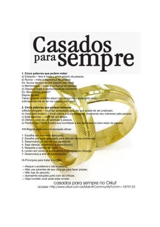 1. Cinco palavras que podem matar:
a) Estúpido – fere e mata o amor próprio da pessoa;
b) Nunca – mata a esperança da pessoa:
Ex: Nunca deveria ter me casado com você.
c) Mentiroso(a) – mata a confiança da pessoa;
d) Depois – mata a oportunidade do momento:
Ex: Bem vamos dormir?
Depois eu vou.
Talvez quando você for ela(e) não esteja mais esperando você.
e)Arrependo-me de ter me casado com você.

2. Cinco palavras que podem restaurar
a)Muito obrigado – você faz apreciação pelo ato que acaba de ser praticado;
b) Você está linda(o) – Você coloca a sua percepção, mostrando seu interesse pela pessoa;
c) Está delicioso – você faz um elogio;
d) Ótimo – você dá um estímulo à pessoa;
e) Perdoe-me – você mostra sua humildade e seu interesse no bem-estar da pessoa.

VIII-Regras para uma conversação eficaz

1. Escolha um momento adequado;
2. Escolha um lugar adequado para discutir certos problemas;
3. Desenvolva um tom de voz agradável;
4. Seja claro(a), objetivo(a) e específico(a);
5. Respeite a opinião do outro;
6. Levem em conta os sentimentos e emoções do cônjuge;
7. Desenvolva a arte da conversação.

IX-Princípios para tratar o conflito

→ Ataque o problema e não a pessoa;
→ Não use parentes de seu cônjuge para fazer piadas;
→ Não fuja do assunto;
→ Apresente soluções junto com as críticas;
→ Seja humilde você pode estar errado.
 