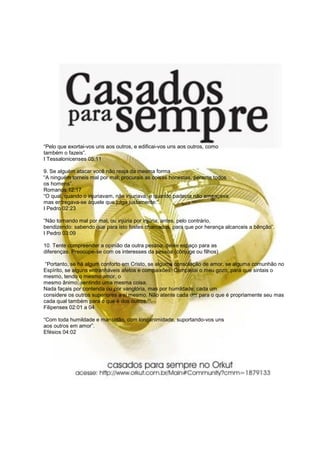 “Pelo que exortai-vos uns aos outros, e edificai-vos uns aos outros, como
também o fazeis”.
I Tessalonicenses 05:11

9. Se alguém atacar você não reaja da mesma forma
“A ninguém torneis mal por mal; procurais as coisas honestas, perante todos
os homens”.
Romanos 12:17
“O qual, quando o injuriavam, não injuriava, e quando padecia não ameaçava,
mas entregava-se àquele que julga justamente:”.
I Pedro 02:23

“Não tornando mal por mal, ou injúria por injúria; antes, pelo contrário,
bendizendo: sabendo que para isto fostes chamados, para que por herança alcanceis a bênção”.
I Pedro 03:09

10. Tente compreender a opinião da outra pessoa, deixe espaço para as
diferenças. Preocupe-se com os interesses da pessoa (cônjuge ou filhos)

 “Portanto, se há algum conforto em Cristo, se alguma consolação de amor, se alguma comunhão no
Espírito, se alguns entranháveis afetos e compaixões, Completai o meu gozo, para que sintais o
mesmo, tendo o mesmo amor, o
mesmo ânimo, sentindo uma mesma coisa.
Nada façais por contenda ou por vanglória, mas por humildade; cada um
considere os outros superiores a si mesmo. Não atente cada um para o que é propriamente seu mas
cada qual também para o que é dos outros.”“.
Filipenses 02:01 a 04

“Com toda humildade e mansidão, com longanimidade, suportando-vos uns
aos outros em amor”.
Efésios 04:02
 