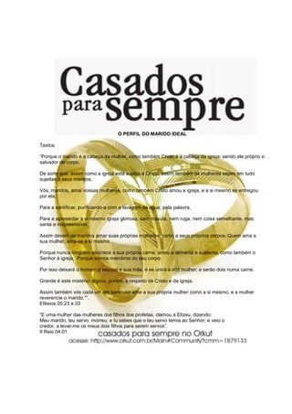 O PERFIL DO MARIDO IDEAL

Textos

“Porque o marido é a cabeça da mulher, como também Cristo é a cabeça da igreja: sendo ele próprio o
salvador do corpo.

De sorte que, assim como a igreja está sujeita a Cristo, assim também as mulheres sejam em tudo
sujeitas a seus maridos.

Vós, maridos, amai vossas mulheres, como também Cristo amou a igreja, e a si mesmo se entregou
por ela,

Para a santificar, purificando-a com a lavagem da água, pela palavra,

Para a apresentar a si mesmo igreja gloriosa, sem mácula, nem ruga, nem coisa semelhante, mas
santa e irrepreensível.

Assim devem os maridos amar suas próprias mulheres, como a seus próprios corpos. Quem ama a
sua mulher, ama-se a si mesmo.

Porque nunca ninguém aborrece a sua própria carne; antes a alimenta e sustenta, como também o
Senhor à igreja; Porque somos membros do seu corpo.

Por isso deixará o homem o seu pai e sua mãe, e se unirá à sua mulher; e serão dois numa carne.

Grande é este mistério: digo-o, porém, a respeito de Cristo e da igreja.

Assim também vós cada um em particular ame a sua própria mulher como a si mesmo, e a mulher
reverencie o marido.”“.
Efésios 05:23 a 33

“E uma mulher das mulheres dos filhos dos profetas, clamou a Elizeu, dizendo:
Meu marido, teu servo, morreu; e tu sabes que o teu servo temia ao Senhor; e veio o
credor, a levar-me os meus dois filhos para serem servos”.
II Reis 04:01
 