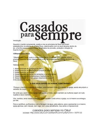 Introdução

Quando o marido compreende, aceita e vive os princípios de Deus que foram
estabelecidos na palavra do próprio Deus, relacionados com os seus deveres dentro do
lar, a família passa a experimentar as bênçãos da provisão, proteção e direção do
Espírito Santo.

I-Olhando para Jesus

“Olhando para Jesus, autor e consumador da fé, o qual pelo gozo que lhe estava
proposto suportou a cruz, desprezando a afronta e assentou-se à destra do trono de
Deus”.

Hebreus 12:02

1. Nosso exemplo de confiança em Deus;
2. Nosso exemplo de dedicação à vontade de Deus;
3. Nosso exemplo de oração;
4. Nosso exemplo de vencer as tentações e os sofrimentos;
5. Nosso exemplo de perseverança e lealdade ao Pai;
6. Nosso exemplo de amor, graça, misericórdia e auxílio.
II-Os deveres do marido

                       O QUE DEUS ESPERA DO HOMEM, COMO MARIDO?

“Porque o marido é a cabeça da mulher, como também Cristo é a cabeça da igreja: sendo ele próprio o
salvador do corpo.

De sorte que, assim como a igreja está sujeita a Cristo, assim também as mulheres sejam em tudo
sujeitas a seus maridos.

Vós, maridos, amai vossas mulheres, como também Cristo amou a igreja, e a si mesmo se entregou
por ela,

Para a santificar, purificando-a com a lavagem da água, pela palavra, para a apresentar a si mesmo
igreja gloriosa, sem mácula, nem ruga, nem coisa semelhante, mas santa e irrepreensível.
 