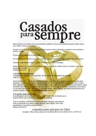 Assim devem os maridos amar suas próprias mulheres, como a seus próprios corpos. Quem ama a
sua mulher, ama-se a si mesmo.

Porque nunca ninguém aborrece a sua própria carne; antes a alimenta e sustenta, como também o
Senhor à igreja;

Porque somos membros do seu corpo.

Por isso deixará o homem o seu pai e sua mãe, e se unirá à sua mulher; e serão dois numa carne.

Grande é este mistério: digo-o, porém, a respeito de Cristo e da igreja.

Assim também vós cada um em particular ame a sua própria mulher como a si mesmo, e a mulher
reverencie o marido.”“.
Efésios 05:23 a 33

1. O marido como salvador
“Ninguém tem maior amor do que este: de dar alguém a vida pelos seus amigos”.
João 15:13

Jesus Cristo sofreu a ponto de sacrificar-se e dar a sua vida por sua igreja amada. O marido deve
aprender, na experiência diária a manifestar o amor sacrificial (AGAPE) pela esposa. Isto o marido
fará, negando-se a si mesmo em muitas ocasiões, para suprir necessidades legítimas da esposa. Deve
sacrificar seus direitos, esvaziando-se de si mesmo, como Cristo se esvaziou, deixando a cruz operar
no seu ego todos os dias. Isto é dar a vida pela esposa, assim agindo, ele estará trazendo para sua
esposa a ajuda, a força e a autoridade que ela necessita.

2. O marido como santificador
A santificação é obra do Espírito Santo, mas também não há dúvida que o
Espírito Santo usa o marido para santificar sua esposa.

“Para a santificar, purificando-a como a lavagem da água, pela palavra,
Para a apresentar a si mesmo igreja gloriosa, sem mácula, nem coisa
semelhante, mas santa e irrepreensível.”“.
Efésios 05:26 e 27
 