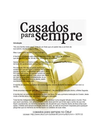 Introdução

“Há uma família nesta casa?” Este foi um título que um pastor deu a um livro de
sua autoria, escrito à alguns anos.

Mas o que é uma família? O que é um lar?

A família é constituída pelo esposo, esposa e filhos. Chamamos de lar a casa
que abriga uma família. Ali ela vive, cresce e se desenvolve.

Apesar de todo o otimismo cristão, somos obrigados a reconhecer que as forças
terríveis têm se levantado contra a família e o lar.

Por exemplo: Em alguns países da Europa
existem leis que permitem o divórcio, não só entre
esposo e esposa, mas também entre pais e filhos.
Por outro lado existe um grande número de casais
que não desejam partilhar o seu amor com filhos,
por isso os evita indiscriminadamente, ou os
destrói por meio da prática do aborto, assim
acontecendo em nosso país.

O espírito de egoísmo prevalece em muitos lugares, lutando de forma acentuada contra o lar e a
família.

Onde encontrar resposta para tão grave problema? – No manual de instrução divina, a Bíblia Sagrada.

A família tem um profundo significado no plano de Deus. Foi ela a primeira instituição do Criador, deste
modo a família deve a ela sua origem, lealdade e adoração.

Toda família inteligentemente dirigida há de se constituir numa singular bênção para o mundo. Para
que assim acontece, o lar genuinamente cristão deve permitir que Cristo seja o centro de sua vida.
Assim acontecendo, os membros da família hão de permitir que o Espírito Santo de Deus dirija suas
ações. A Bíblia será sempre lembrada neste lar; pois, só nela se encontram respostas para quaisquer
perguntas que os membros da família fazem no cotidiano de suas vidas.
 