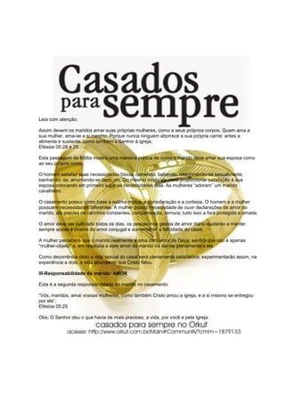 Leia com atenção:

Assim devem os maridos amar suas próprias mulheres, como a seus próprios corpos. Quem ama a
sua mulher, ama-se a si mesmo. Porque nunca ninguém aborrece a sua própria carne; antes a
alimenta e sustenta, como também o Senhor à igreja;
Efésios 05:28 e 29

Esta passagem da Bíblia mostra uma maneira prática de como o marido deve amar sua esposa como
ao seu próprio corpo.

O homem satisfaz suas necessidades físicas comendo, bebendo, relacionando-se sexualmente,
banhando- se, arrumando-se bem, etc. Do mesmo modo ele deve proporcionar satisfação à sua
esposa colocando em primeiro lugar as necessidades dela. As mulheres “adoram” um marido
cavalheiro.

O casamento possui como base a estima mútua, a consideração e a cortesia. O homem e a mulher
possuem necessidades diferentes. A mulher possui necessidade de ouvir declarações de amor do
marido, ela precisa de carinhos constantes, compensação, ternura; tudo isso a fará protegida e amada.

O amor deve ser cultivado todos os dias, os pequeninos gestos de amor diário ajudarão a manter
sempre acesa a chama do amor conjugal e aumentarão a felicidade do casal.

A mulher perceberá que o marido realmente a ama com amor de Deus, sentirá que não é apenas
“mulher-objeto” e, em resposta a este amor do marido irá dar-se plenamente a ele.

Como decorrência disto a vida sexual do casal será plenamente satisfatória; experimentarão assim, na
experiência a dois, a vida abundante que Cristo falou.

III-Responsabilidade do marido: AMOR

Esta é a segunda responsabilidade do marido no casamento.

“Vós, maridos, amai vossas mulheres, como também Cristo amou a igreja, e a si mesmo se entregou
por ela”,
Efésios 05:25

Obs: O Senhor deu o que havia de mais precioso, a vida, por você e pela Igreja.
 
