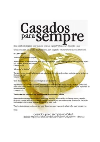 Nota: Você está disposto a dar sua vida pela sua esposa? Vale a pena? A decisão é sua!

Cristo amou sem ser amado, sacrificialmente, com propósito, voluntariamente e amou totalmente.

IV-Como amar?

“Como a seus próprios corpos”

“Assim devem os maridos amar suas próprias mulheres, como a seus próprios corpos. Quem ama a
sua mulher, ama-se a si mesmo”.
Efésios 05:28

“Alimentar” e “Cuidar”

“Porque nunca ninguém aborrece a sua própria carne; antes a alimenta e sustenta, como também o
Senhor à igreja”;
Efésios 05:29

Com discernimento, tendo consideração e com dignidade.

“Igualmente vós, maridos, coabitai com elas com entendimento, dando honra à mulher, como vaso
mais fraco; como sendo vós os seus co-herdeiros da graça da vida; para que não sejam impedidas as
vossas orações”.
I Pedro 03:07

V-Atitudes que demonstram, incentivam e desenvolvem o amor

A esposa tem necessidades que só podem ser supridas pelo marido. A nós que somos casados
devemos mostrar afeição com pequenos atos, passe tempo com sua esposa, desenvolva maneiras
criativas para demonstrar que ela é importante para você.

Valorize sua esposa mostrando que você dispensou algo importante só para lhe fazer companhia.

Nota:
 