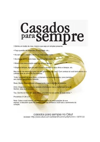 • Dê-lhe um botão de rosa, mesmo que seja um simples presente;

• Faça questão de trazer-lhe um chocolate, etc.;

• Ao sair para o trabalho dê-lhe um beijo apaixonado;

• Ao chegar dê-lhe outro beijo, mostre sua felicidade;

• Mostre sua preocupação pela vida de sua esposa;

• Elogie-a sempre, diga que ela é bonita e atraente a seus olhos e desejos, etc.
Meu irmão me responda quem vai sair ganhando com isso? Com certeza só você terá retorno e a
colheita farta do amor da sua princesa.

“Cofe. Levantam-se seus filhos, e chamam-na bem-aventurada; como também
seu marido, que a louva, dizendo:

Rexe. Muitas filhas obraram virtuosamente; mas tu a todas és superior.

Chim. Enganosa é a graça e vaidade a formosura, mas a mulher que teme ao
Senhor, essa será louvada.

Tau. Daí-lhe do fruto das suas mãos, e louvem-na nas portas as suas obras.”“.

Provérbios 31:28 a 31

Nota: Cabe a você marido, ser sensível a todas as preocupações de sua
esposa, e descobrir quais lhe abatem, pois ela confiará a você todo o sentimento do
coração.
 