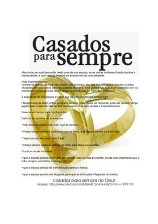 Meu irmão se você descuidar desta área de sua esposa, só as outras mulheres ficarão bonitas e
interessantes, e com certeza você irá se arriscar em dar uma olhadela.

Nota Importantíssima
Lembre-se marido, se você não elogiar, não enxergar, ela, sua esposa, estará exposta a certas
situações, em que outras pessoas poderão fazê-lo e, você poderá não ficar muito satisfeito com os
resultados (certas pessoas fazem elogios a outras sem ter melhores intenções).

A segurança de sua esposa é saber que ela tem sua afeição permanente.

Planeje horas de lazer juntos, programe tempos prolongados de conversa; pode até parecer tempo
jogado fora, o assunto não ser tão interessante, mas para ambos é importantíssimo.

Reserve um tempo para oração juntos.

Valorize as opiniões de sua esposa

• Não tome decisões do lar sem ouví-la primeiro;

• Passe tempo criativo e qualitativo com os filhos, sua esposa admira você por isso;

• Veja sua esposa como “vaso frágil”;

• Esteja sempre alerta às ciladas do diabo para ataca sua esposa.
Que bom se ele soubesse

• que a esposa precisa sentir que tem grande valor na vida do marido, sendo mais importante que a
mãe, amigos, secretária, emprego, etc.

• que a esposa precisa de comunicação aberta e franca;

• que a esposa precisa ser elogiada, para que se sinta parte integrante do marido;
 