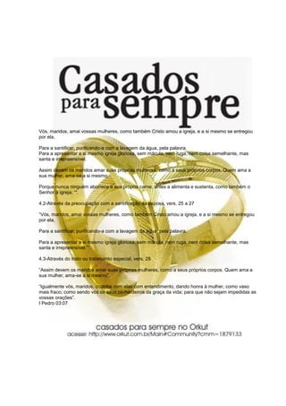 Vós, maridos, amai vossas mulheres, como também Cristo amou a igreja, e a si mesmo se entregou
por ela,

Para a santificar, purificando-a com a lavagem da água, pela palavra.
Para a apresentar a si mesmo igreja gloriosa, sem mácula, nem ruga, nem coisa semelhante, mas
santa e irrepreensível.

Assim devem os maridos amar suas próprias mulheres, como a seus próprios corpos. Quem ama a
sua mulher, ama-se a si mesmo.

Porque nunca ninguém aborrece a sua própria carne; antes a alimenta e sustenta, como também o
Senhor à igreja; ““.

4.2-Através da preocupação com a santificação da esposa, vers. 25 a 27

“Vós, maridos, amai vossas mulheres, como também Cristo amou a igreja, e a si mesmo se entregou
por ela,

Para a santificar, purificando-a com a lavagem da água, pela palavra,

Para a apresentar a si mesmo igreja gloriosa, sem mácula, nem ruga, nem coisa semelhante, mas
santa e irrepreensível.”“.

4.3-Através do trato ou tratamento especial, vers. 28

“Assim devem os maridos amar suas próprias mulheres, como a seus próprios corpos. Quem ama a
sua mulher, ama-se a si mesmo”.

“Igualmente vós, maridos, coabitai com elas com entendimento, dando honra à mulher, como vaso
mais fraco; como sendo vós os seus co-herdeiros da graça da vida; para que não sejam impedidas as
vossas orações”.
I Pedro 03:07
 