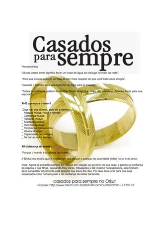 Pensamentos

“Muitas vezes amar significa levar um copo de água ao cônjuge no meio da noite”.

“Ame sua esposa a ponto de tratá-la com mais respeito do que você trata seus amigos”.

“Quando o homem ama está fazendo um bem para si mesmo”.

“Todas as mulheres gostam de receber flores”.Qual foi a última vez que você ofereceu flores para sua
esposa?


XI-O que nutre o amor?

“Diga não aos ciúmes, pois ele é veneno...”
_ Atração mútua, física e mental;
_ Confiança mútua;
_ Respeito mútuo;
_ Aceitação mútua;
_ Domínio pessoal;
_ Perdoar-se mutuamente;
_ Ideal a alcançar;
_ Capacidade de dialogar;
_ Se dar ao outro sempre.


XII-Liderança do marido

“Porque o marido é o cabeça da mulher...”

A Bíblia nos ensina que o marido tem que ocupar a posição de autoridade (líder) no lar e do amor.

Nota: Agora se o marido sempre foi relapso em relação ao governo de sua casa, e perdeu a confiança
da esposa e dos filhos, causando-lhes dores, tribulações e até mesmo necessidades, este homem
deve conquistar novamente esta posição que Deus lhe deu. Por isso deve orar para que seja
recolocado como homem justo e de confiança de todos da família.
 