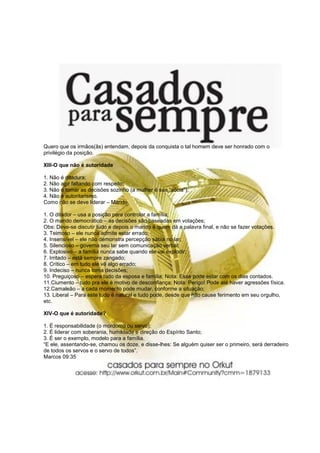 Quero que os irmãos(ãs) entendam, depois da conquista o tal homem deve ser honrado com o
privilégio da posição.

XIII-O que não é autoridade

1. Não é ditadura;
2. Não agir faltando com respeito;
3. Não é tomar as decisões sozinho (a mulher é sua “sócia”);
4. Não é autoritarismo.
Como não se deve liderar – Marido

1. O ditador – usa a posição para controlar a família;
2. O marido democrático – as decisões são baseadas em votações;
Obs: Deve-se discutir tudo e depois o marido é quem dá a palavra final, e não se fazer votações.
3. Teimoso – ele nunca admite estar errado;
4. Insensível – ele não demonstra percepção sábia no lar;
5. Silencioso – governa seu lar sem comunicação verbal;
6. Explosivo – a família nunca sabe quando ele vai explodir;
7. Irritado – está sempre zangado;
8. Crítico – em tudo ele vê algo errado;
9. Indeciso – nunca toma decisões;
10. Preguiçoso – espera tudo da esposa e família; Nota: Esse pode estar com os dias contados.
11.Ciumento – tudo pra ele é motivo de desconfiança; Nota: Perigo! Pode até haver agressões física.
12.Camaleão – a cada momento pode mudar, conforme a situação;
13. Liberal – Para este tudo é natural e tudo pode, desde que não cause ferimento em seu orgulho,
etc.

XIV-O que é autoridade?

1. É responsabilidade (o mordomo ou servo);
2. É liderar com soberania, humildade e direção do Espírito Santo;
3. É ser o exemplo, modelo para a família.
“E ele, assentando-se, chamou os doze, e disse-lhes: Se alguém quiser ser o primeiro, será derradeiro
de todos os servos e o servo de todos”.
Marcos 09:35
 