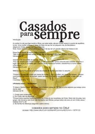Introdução

A mulher é o elo que liga marido e filhos, por esta razão, ela por muitas vezes é o ponto de equilíbrio
no lar. Uma mulher virtuosa é capaz de fazer de seu lar um pequeno céu de felicidade e
alegria em Cristo, apesar das circunstâncias.
Nota: Assim também, uma mulher pode fazer de seu lar um grande inferno de tristeza e dor.

Disse Deus depois de haver criado o homem:
“Não é bom que o homem esteja só: far- lhe- ei uma auxiliadora que lhe seja idônea”.
Gênesis 02:18

Visando o fim da solidão do homem, Deus:
“Fez cair pesado sono sobre o homem, e este adormeceu: tomou uma de suas costelas, e fechou o
lugar com carne; E a costela que o Senhor Deus tomara ao homem, transformou-a numa mulher,
e lha trouxe.”“.
Gênesis 02:21 a 22

Milênios depois Paulo usa a narrativa da criação da mulher para falar no assunto:

“Porque o homem não criado por causa da mulher: e, sim, a mulher, por causa do homem... porque
como provém a mulher do homem, assim também o homem é nascido da mulher: e tudo vem de
Deus”.
I Coríntios 11:09 a 12

I-Primeiro nome – “Auxiliadora”

“E disse o Senhor Deus: Não é bom que o homem esteja só: far- lhe- ei uma adjutora que esteja como
diante dele”.
Gênesis 02:18

1. Criada para contemplar;
2. Em Cristo não há diferença:
“Porque todos quantos fostes batizados em Cristo já vos revestistes de Cristo. Nisto não há judeu nem
grego; não há servo nem livre; não há macho nem fêmea; porque todos vós sois um em Cristo Jesus.“.
Gálatas 03:27 e 28
3. Na família há diferença (segundo o plano divino)
 