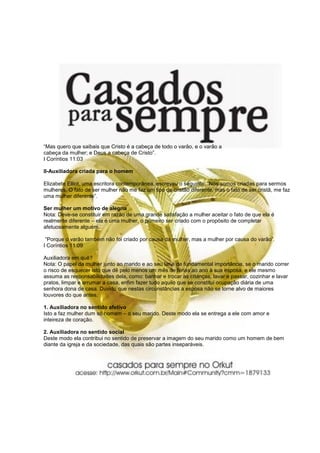 “Mas quero que saibais que Cristo é a cabeça de todo o varão, e o varão a
cabeça da mulher; e Deus a cabeça de Cristo”.
I Coríntios 11:03

II-Auxiliadora criada para o homem

Elizabete Elliot, uma escritora contemporânea, escreveu o seguinte: “Nós somos criadas para sermos
mulheres. O fato de ser mulher não me faz um tipo de cristão diferente, mas o fato de ser cristã, me faz
uma mulher diferente”.

Ser mulher um motivo de alegria
Nota: Deve-se constituir em razão de uma grande satisfação a mulher aceitar o fato de que ela é
realmente diferente – ela é uma mulher, o primeiro ser criado com o propósito de completar
afetuosamente alguém.

 “Porque o varão também não foi criado por causa da mulher, mas a mulher por causa do varão”.
I Coríntios 11:09

Auxiliadora em quê?
Nota: O papel da mulher junto ao marido e ao seu lar é de fundamental importância, se o marido correr
o risco de esquecer isto que dê pelo menos um mês de férias ao ano à sua esposa, e ele mesmo
assuma as responsabilidades dela, como: banhar e trocar as crianças, lavar e passar, cozinhar e lavar
pratos, limpar e arrumar a casa, enfim fazer tudo aquilo que se constitui ocupação diária de uma
senhora dona de casa. Duvido que nestas circunstâncias a esposa não se torne alvo de maiores
louvores do que antes.

1. Auxiliadora no sentido afetivo
Isto a faz mulher dum só homem – o seu marido. Deste modo ela se entrega a ele com amor e
inteireza de coração.

2. Auxiliadora no sentido social
Deste modo ela contribui no sentido de preservar a imagem do seu marido como um homem de bem
diante da igreja e da sociedade, das quais são partes inseparáveis.
 