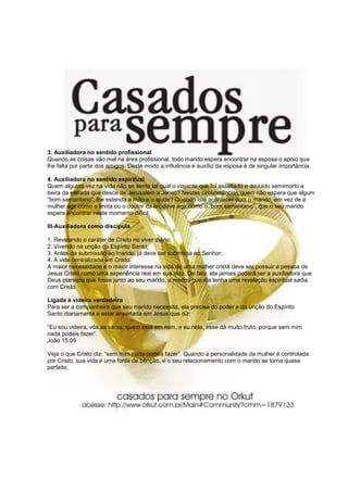 3. Auxiliadora no sentido profissional
Quando as coisas vão mal na área profissional, todo marido espera encontrar na esposa o apoio que
lhe falta por parte dos amigos. Deste modo a influência e auxílio da esposa é de singular importância.

4. Auxiliadora no sentido espiritual
Quem alguma vez na vida não se sente tal qual o viajante que foi assaltado e deixado semimorto a
beira da estrada que desce de Jerusalém a Jericó? Nestas circunstâncias quem não espera que algum
“bom samaritano”, lhe estenda a mão e o ajude? Quando isto acontecer com o marido, em vez de a
mulher agir como o levita ou o doutor da lei, deve agir como o “bom samaritano”, que o seu marido
espera encontrar neste momento difícil.

III-Auxiliadora como discípula

1. Revelando o caráter de Cristo no viver diário;
2. Vivendo na unção do Espírito Santo;
3. Antes da submissão ao marido, já deve ser submissa ao Senhor;
4. A vida centralizada em Cristo.
A maior necessidade e o maior interesse na vida de uma mulher cristã deve ser possuir a pessoa de
Jesus Cristo como uma experiência real em sua vida. De fato, ela jamais poderá ser a auxiliadora que
Deus planejou que fosse junto ao seu marido, a menos que ela tenha uma revelação espiritual sadia
com Cristo.

Ligada à videira verdadeira
Para ser a companheira que seu marido necessita, ela precisa do poder e da unção do Espírito
Santo diariamente e estar enxertada em Jesus que diz:

“Eu sou videira, vós as varas: quem está em mim, e eu nele, esse dá muito fruto; porque sem mim
nada podeis fazer”.
João 15:05

Veja o que Cristo diz: “sem mim nada podeis fazer”. Quando a personalidade da mulher é controlada
por Cristo, sua vida é uma fonte de bênção, e o seu relacionamento com o marido se torna quase
perfeito.
 