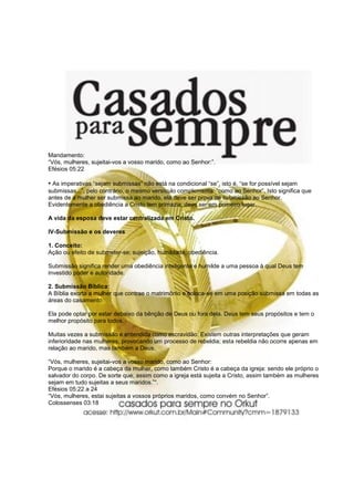 Mandamento:
“Vós, mulheres, sujeitai-vos a vosso marido, como ao Senhor:”.
Efésios 05:22

• As imperativas “sejam submissas” não está na condicional “se”, isto é, “se for possível sejam
submissas...”, pelo contrário, o mesmo versículo complementa: “como ao Senhor”. Isto significa que
antes de a mulher ser submissa ao marido, ela deve ser prova de submissão ao Senhor.
Evidentemente a obediência a Cristo tem primazia, deve ser em primeiro lugar.

A vida da esposa deve estar centralizada em Cristo.

IV-Submissão e os deveres

1. Conceito:
Ação ou efeito de submeter-se; sujeição, humildade, obediência.

Submissão significa render uma obediência inteligente e humilde a uma pessoa à qual Deus tem
investido poder e autoridade.

2. Submissão Bíblica:
A Bíblia exorta a mulher que contrae o matrimônio e coloca-se em uma posição submissa em todas as
áreas do casamento.

Ela pode optar por estar debaixo da bênção de Deus ou fora dela. Deus tem seus propósitos e tem o
melhor propósito para todos.

Muitas vezes a submissão é entendida como escravidão. Existem outras interpretações que geram
inferioridade nas mulheres, provocando um processo de rebeldia; esta rebeldia não ocorre apenas em
relação ao marido, mas também a Deus.

“Vós, mulheres, sujeitai-vos a vosso marido, como ao Senhor:
Porque o marido é a cabeça da mulher, como também Cristo é a cabeça da igreja: sendo ele próprio o
salvador do corpo. De sorte que, assim como a igreja está sujeita a Cristo, assim também as mulheres
sejam em tudo sujeitas a seus maridos.”“.
Efésios 05:22 a 24
“Vós, mulheres, estai sujeitas a vossos próprios maridos, como convém no Senhor”.
Colossenses 03:18
 
