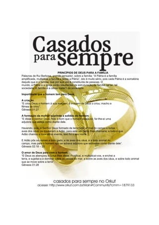 PRINCÍPIOS DE DEUS PARA A FAMÍLIA
Palavras de Rui Barbosa, grande pensador, sobre a família: “A Pátria é a família
amplificada, multiplicai a família e tereis a Pátria”, isto é muito sério, pois cada Pátria é a somatória
daquilo que é a família, que por sua vez é constituída de pessoas. O
mundo, a Pátria e a igreja serão resultantes da estruturação da família, tal lar, tal
sociedade. A família é a célula mater1 da sociedade.

Importância que o homem tem para Deus

A criação:
“E criou Deus o homem à sua imagem; à imagem de Deus o criou; macho e
fêmea os criou”.
Gênesis 01:27

A formação da mulher suprindo a solidão do homem:
“E disse o Senhor Deus: Não é bom que o homem esteja só; far-lhe-ei uma
adjutora que esteja como diante dele.

Havendo, pois, o Senhor Deus formado da terra todo animal do campo e todas
aves dos céus, os trouxeram a Adão, para este ver como lhes chamaria; e tudo o que
Adão chamou a toda alma vivente, isso foi o seu nome.

E Adão pôs os nomes a todo gado, e às aves dos céus, e a todo animal do
campo, mas para o homem não se achava adjutora que estivesse como diante dele”.
Gênesis 02:18 – 20

O amor de Deus para com o homem:
“E Deus os abençoou e Deus lhes disse: Frutificai, e multiplicai-vos, e enchei a
terra, e sujeitai-a e dominai sobre os peixes do mar, e sobre as aves dos céus, e sobre todo animal
que se move sobre a terra”.
Gênesis 01:28
 
