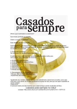 Afinal o que é submissão no casamento?

Sub-missão (profissão ou vocação)

Ordem a cumprir, mandamento

Estar debaixo de uma autoridade

Submissão é um papel assumido pela mulher: missão base, missão de apoio, missão de alicerce,
como auxiliadora idônea, dentro do propósito da criação de Deus, a mulher tem um importante papel
no ministério de submissão.

3. O que é ser submissa?
Ser submissa é ter opinião própria e expressá-la.

A submissão deve ser a mais forte demonstração de amor da mulher para
com o marido. Esta submissão não escraviza.

4. Os benefícios da submissão:
a. A não difamação da palavra de Deus.
b. Proteção
c. Realização
d. Segurança
e. Harmonia no lar
f. Exemplo aos filhos

5. Desvantagens da não submissão:
Falta paz, falta harmonia, falta alegria, etc.;
Impedimento das orações.


“Igualmente vós, maridos, coabitai com elas com entendimento, dando honra à mulher, como vaso
mais fraco; como sendo vós os seus co-herdeiros da graça da vida; para que não sejam impedidas as
vossas orações”.
I Pedro 03:07
O versículo mostra uma das maneiras que o casal começa a perder as bênçãos de Deus.
 