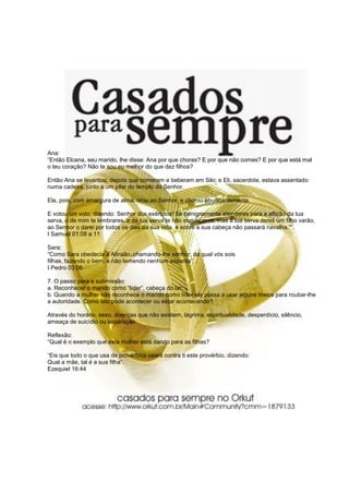 Ana:
“Então Elcana, seu marido, lhe disse: Ana por que choras? E por que não comes? E por que está mal
o teu coração? Não te sou eu melhor do que dez filhos?

Então Ana se levantou, depois que comeram e beberam em Silo; e Eli, sacerdote, estava assentado
numa cadeira, junto a um pilar do templo do Senhor.

Ela, pois, com amargura de alma, orou ao Senhor, e chorou abundantemente.

E votou um voto, dizendo: Senhor dos exércitos! Se benignamente atenderes para a aflição da tua
serva, e de mim te lembrares, e da tua serva te não esqueceres, mas à tua serva deres um filho varão,
ao Senhor o darei por todos os dias da sua vida, e sobre a sua cabeça não passará navalha.”“.
I Samuel 01:08 a 11

Sara:
“Como Sara obedecia a Abraão, chamando-lhe senhor; da qual vós sois
filhas, fazendo o bem, e não temendo nenhum espanto”.
I Pedro 03:06

7. O passo para a submissão:
a. Reconhecer o marido como “líder”, cabeça do lar;
b. Quando a mulher não reconhece o marido como líder ela passa a usar alguns meios para roubar-lhe
a autoridade. Como isto pode acontecer ou estar acontecendo?

Através do horário, sexo, doenças que não existem, lágrima, espiritualidade, desperdício, silêncio,
ameaça de suicídio ou separação.

Reflexão:
“Qual é o exemplo que esta mulher está dando para as filhas?

“Eis que todo o que usa de provérbios usará contra ti este provérbio, dizendo:
Qual a mãe, tal é a sua filha”.
Ezequiel 16:44
 