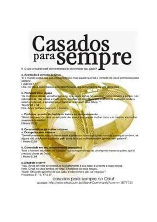 8. O que a mulher está demonstrando ao reconhecer seu papel?

a. Aceitação à vontade de Deus
“E o mundo passa, e a sua concupiscência; mas aquele que faz a vontade de Deus permanece para
sempre”.
I João 02:17
Obs: Foi Deus quem baixou esta determinação regulamentadora da vida doméstica.

b. Profundo amor Ágape
“As mulheres idosas, semelhantemente, que sejam sérias no seu viver, como convém a santas, não
caluniadoras, não dadas a muito vinho, mostras no bem; Para que ensinem as mulheres novas a
serem prudentes, a amarem seus maridos, a amarem seus filhos, ““.
Tito 02:03 e 04
Obs: Amor de Deus para com o homem.

c. Profundo respeito ao marido no trato e no comportamento
“Assim também vós cada um em particular ame a sua própria mulher como a si mesmo, e a mulher
reverencie o marido”.
Efésios 05:33

9. Características da mulher virtuosa:
a. Evangeliza sem palavras
“Semelhantemente, vós, mulheres sede sujeitas aos vossos próprios maridos; para que também, se
alguns não obedecem à palavra, pelo porte de suas mulheres sejam ganhos sem palavra”;
I Pedro 03:01

b. Controlada em seu temperamento (mansidão)
“Mas o homem encoberto no coração; no incorruptível trajo de um espírito manso e quieto, que é
precioso diante de Deus”.
I Pedro 03:04

c. Disposta a servir
“Vau. Ainda de noite se levanta, e dá mantimento à sua casa, e a tarefa à suas servas.
Hete. Cinge os seus lombos de força, e fortalece os seus braços.
Tsadê. Olha pelo governo de sua casa, e não come o pão da preguiça.”“.
Provérbios 31:15, 17 e 27.
 